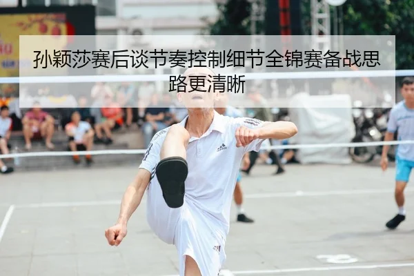 孙颖莎赛后谈节奏控制细节全锦赛备战思路更清晰（kaiyun）